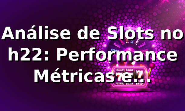 Análise de Slots no h22: Performance, Métricas e Benchmarking 📊